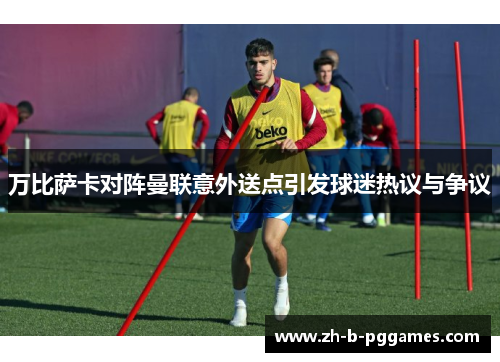 万比萨卡对阵曼联意外送点引发球迷热议与争议 万比萨卡对阵曼联意外送点引发球迷热议与争议
