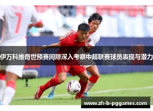 伊万科维奇世预赛间隙深入考察中超联赛球员表现与潜力 伊万科维奇世预赛间隙深入考察中超联赛球员表现与潜力