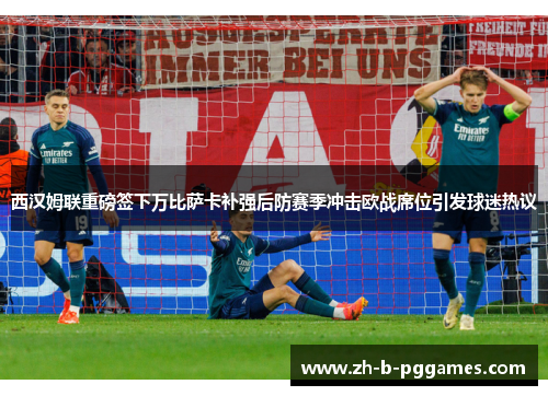 西汉姆联重磅签下万比萨卡补强后防赛季冲击欧战席位引发球迷热议